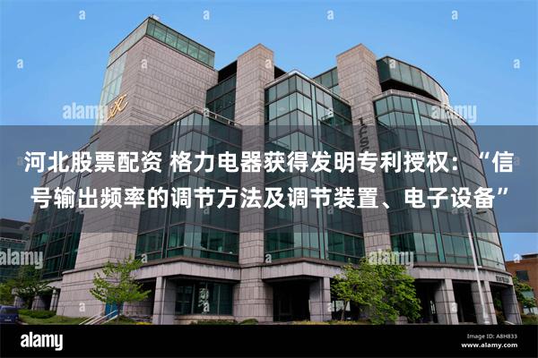 河北股票配资 格力电器获得发明专利授权：“信号输出频率的调节方法及调节装置、电子设备”