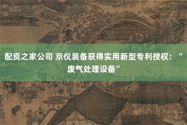 配资之家公司 京仪装备获得实用新型专利授权：“废气处理设备”