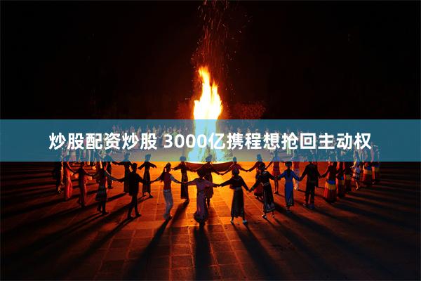 炒股配资炒股 3000亿携程想抢回主动权