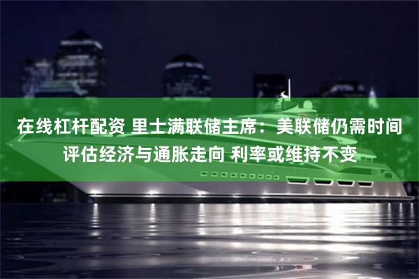 在线杠杆配资 里士满联储主席：美联储仍需时间评估经济与通胀走向 利率或维持不变