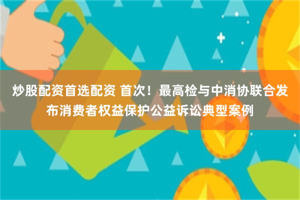 炒股配资首选配资 首次！最高检与中消协联合发布消费者权益保护公益诉讼典型案例