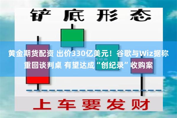 黄金期货配资 出价330亿美元！谷歌与Wiz据称重回谈判桌 有望达成“创纪录”收购案