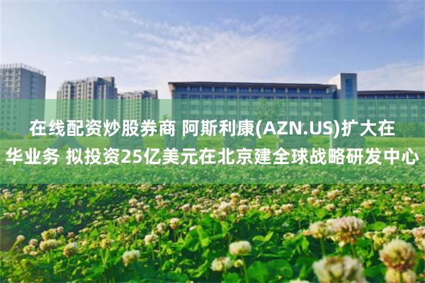 在线配资炒股券商 阿斯利康(AZN.US)扩大在华业务 拟投资25亿美元在北京建全球战略研发中心