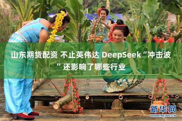 山东期货配资 不止英伟达 DeepSeek“冲击波”还影响了哪些行业