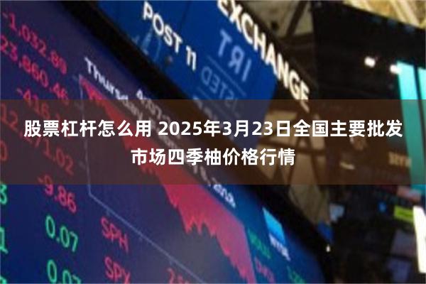 股票杠杆怎么用 2025年3月23日全国主要批发市场四季柚价格行情