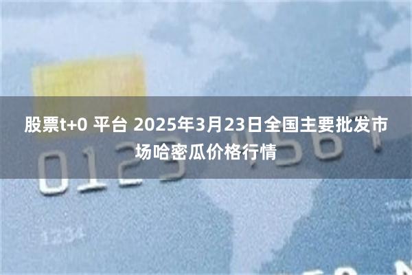 股票t+0 平台 2025年3月23日全国主要批发市场哈密瓜价格行情