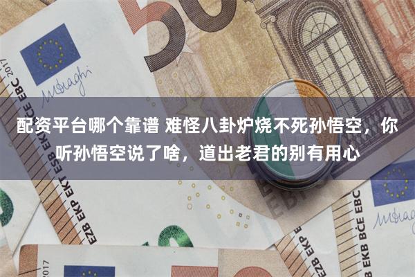 配资平台哪个靠谱 难怪八卦炉烧不死孙悟空，你听孙悟空说了啥，道出老君的别有用心