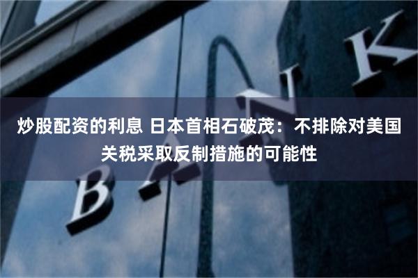 炒股配资的利息 日本首相石破茂：不排除对美国关税采取反制措施的可能性