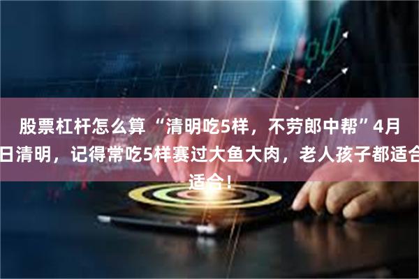 股票杠杆怎么算 “清明吃5样，不劳郎中帮”4月4日清明，记得常吃5样赛过大鱼大肉，老人孩子都适合！