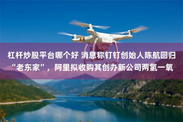 杠杆炒股平台哪个好 消息称钉钉创始人陈航回归“老东家”，阿里拟收购其创办新公司两氢一氧
