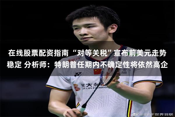在线股票配资指南 “对等关税”宣布前美元走势稳定 分析师：特朗普任期内不确定性将依然高企