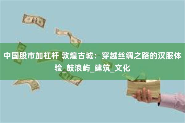 中国股市加杠杆 敦煌古城：穿越丝绸之路的汉服体验_鼓浪屿_建筑_文化