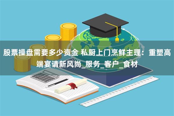 股票操盘需要多少资金 私厨上门烹鲜主理：重塑高端宴请新风尚_服务_客户_食材