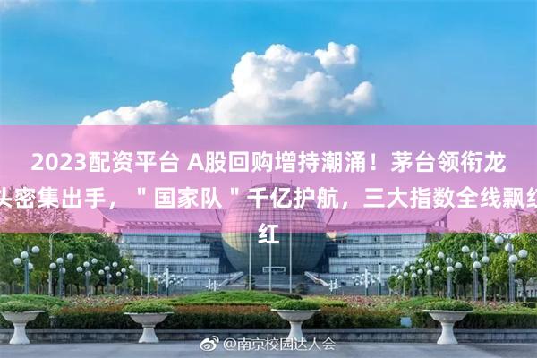 2023配资平台 A股回购增持潮涌！茅台领衔龙头密集出手，＂国家队＂千亿护航，三大指数全线飘红