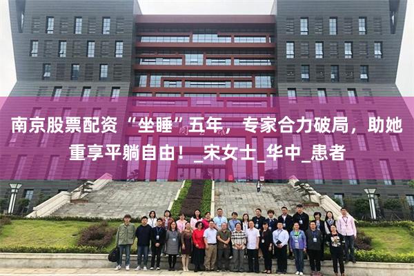 南京股票配资 “坐睡”五年，专家合力破局，助她重享平躺自由！_宋女士_华中_患者
