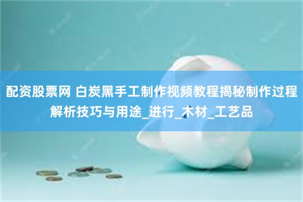 配资股票网 白炭黑手工制作视频教程揭秘制作过程解析技巧与用途_进行_木材_工艺品