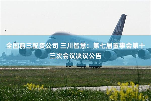 全国前三配资公司 三川智慧：第七届董事会第十三次会议决议公告