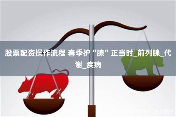 股票配资操作流程 春季护“腺”正当时_前列腺_代谢_疾病