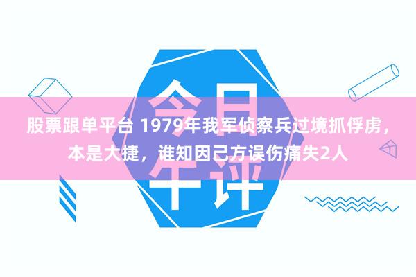股票跟单平台 1979年我军侦察兵过境抓俘虏，本是大捷，谁知因己方误伤痛失2人