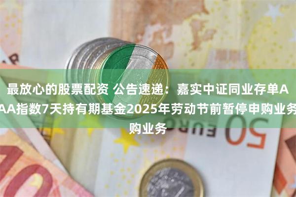 最放心的股票配资 公告速递：嘉实中证同业存单AAA指数7天持有期基金2025年劳动节前暂停申购业务