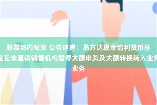 股票场内配资 公告速递：易方达现金增利货币基金在非直销销售机构暂停大额申购及大额转换转入业务