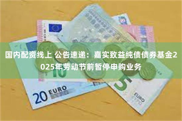 国内配资线上 公告速递：嘉实致益纯债债券基金2025年劳动节前暂停申购业务