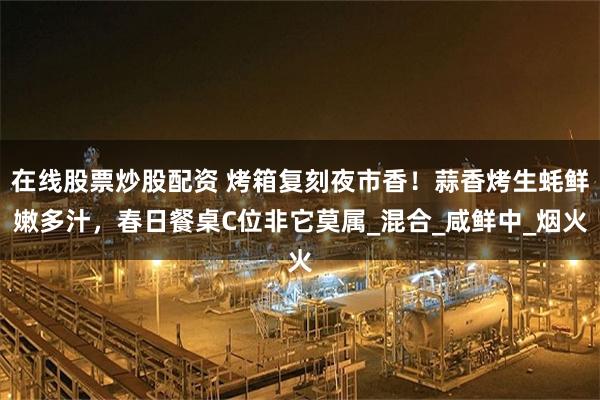 在线股票炒股配资 烤箱复刻夜市香！蒜香烤生蚝鲜嫩多汁，春日餐桌C位非它莫属_混合_咸鲜中_烟火