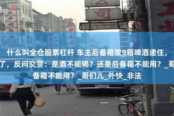 什么叫全仓股票杠杆 车主后备箱放9箱啤酒逮住，被罚款！车主怒了，反问交警：是酒不能喝？还是后备箱不能用？_哥们儿_外快_非法