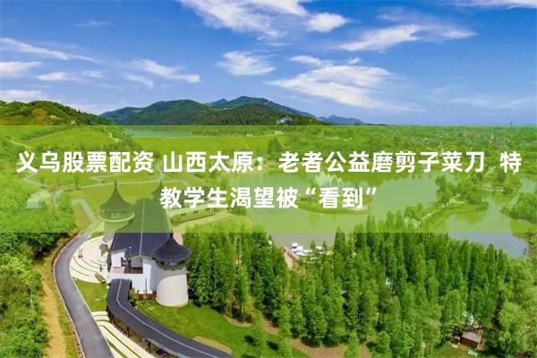 义乌股票配资 山西太原：老者公益磨剪子菜刀  特教学生渴望被“看到”