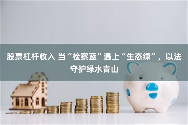 股票杠杆收入 当“检察蓝”遇上“生态绿”，以法守护绿水青山