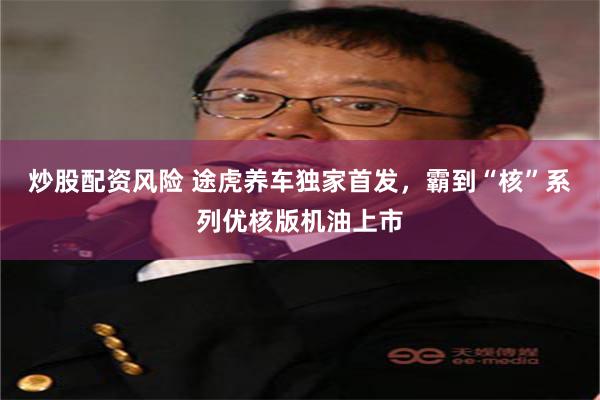 炒股配资风险 途虎养车独家首发，霸到“核”系列优核版机油上市