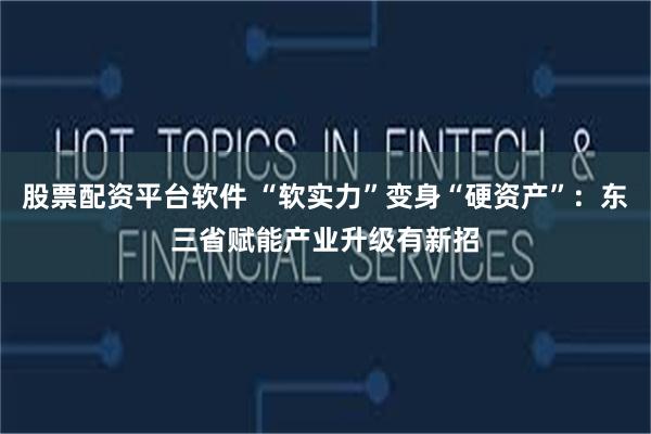 股票配资平台软件 “软实力”变身“硬资产”：东三省赋能产业升级有新招
