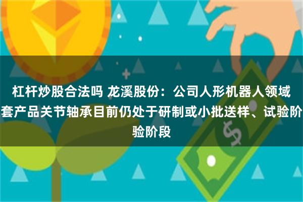 杠杆炒股合法吗 龙溪股份：公司人形机器人领域配套产品关节轴承目前仍处于研制或小批送样、试验阶段