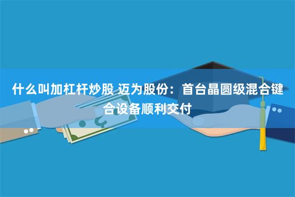 什么叫加杠杆炒股 迈为股份：首台晶圆级混合键合设备顺利交付