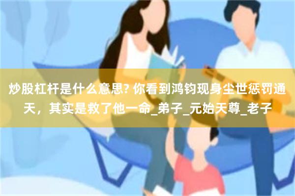 炒股杠杆是什么意思? 你看到鸿钧现身尘世惩罚通天，其实是救了他一命_弟子_元始天尊_老子