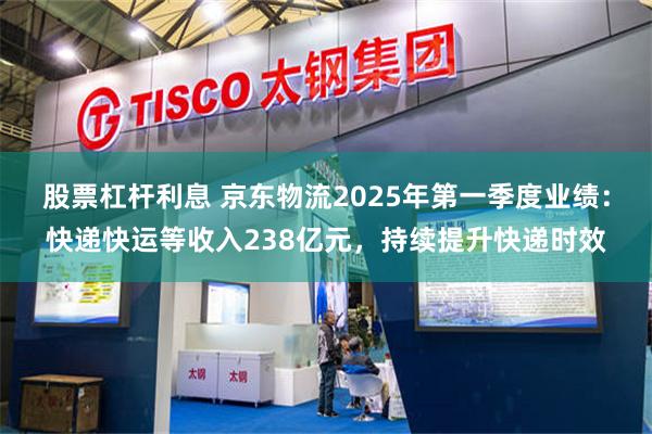 股票杠杆利息 京东物流2025年第一季度业绩：快递快运等收入238亿元，持续提升快递时效