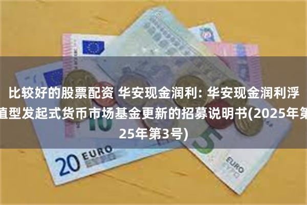 比较好的股票配资 华安现金润利: 华安现金润利浮动净值型发起式货币市场基金更新的招募说明书(2025年第3号)