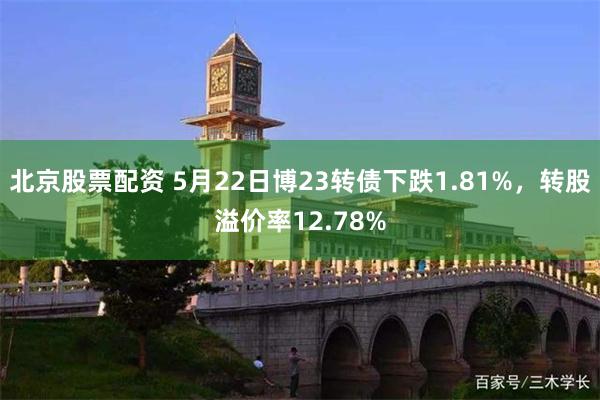 北京股票配资 5月22日博23转债下跌1.81%，转股溢价率12.78%