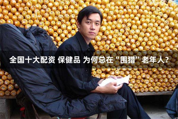 全国十大配资 保健品 为何总在“围猎”老年人？