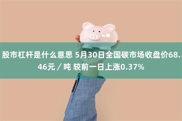 股市杠杆是什么意思 5月30日全国碳市场收盘价68.46元／吨 较前一日上涨0.37%