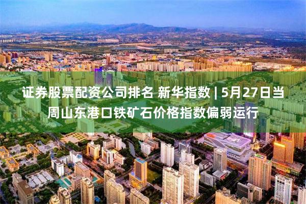 证券股票配资公司排名 新华指数 | 5月27日当周山东港口铁矿石价格指数偏弱运行