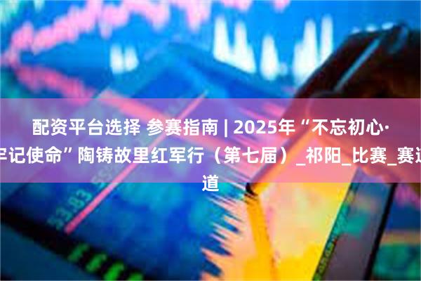 配资平台选择 参赛指南 | 2025年“不忘初心·牢记使命”陶铸故里红军行（第七届）_祁阳_比赛_赛道