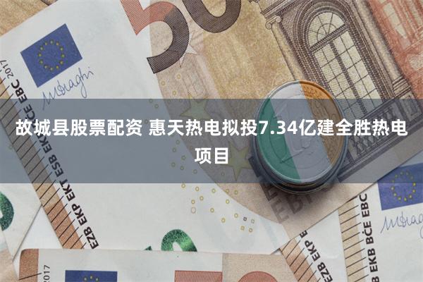 故城县股票配资 惠天热电拟投7.34亿建全胜热电项目
