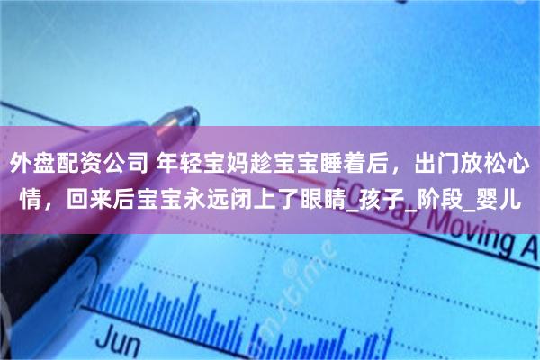 外盘配资公司 年轻宝妈趁宝宝睡着后，出门放松心情，回来后宝宝永远闭上了眼睛_孩子_阶段_婴儿