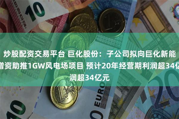 炒股配资交易平台 巨化股份：子公司拟向巨化新能源增资助推1GW风电场项目 预计20年经营期利润超34亿元