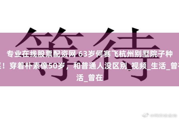 专业在线股票配资网 63岁何赛飞杭州别墅院子种菜！穿着朴素像50岁，和普通人没区别_视频_生活_曾在