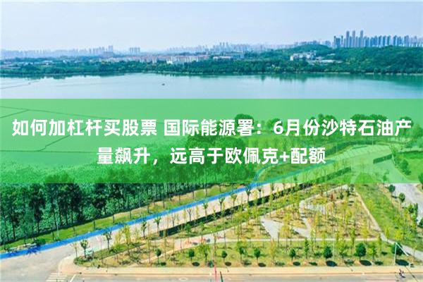 如何加杠杆买股票 国际能源署：6月份沙特石油产量飙升，远高于欧佩克+配额