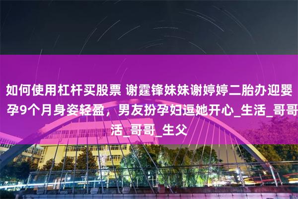如何使用杠杆买股票 谢霆锋妹妹谢婷婷二胎办迎婴派对，孕9个月身姿轻盈，男友扮孕妇逗她开心_生活_哥哥_生父