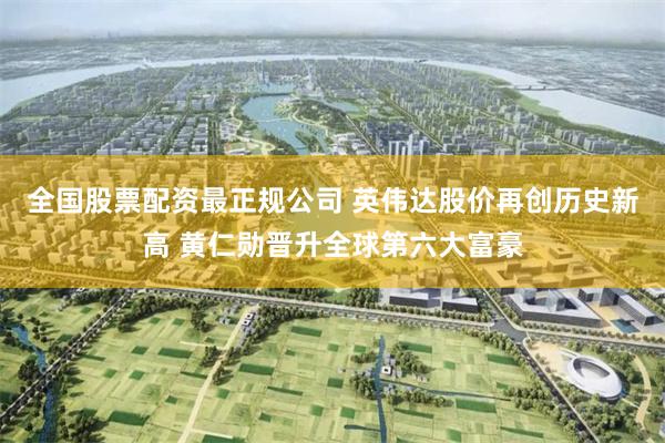 全国股票配资最正规公司 英伟达股价再创历史新高 黄仁勋晋升全球第六大富豪