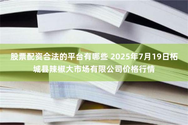 股票配资合法的平台有哪些 2025年7月19日柘城县辣椒大市场有限公司价格行情